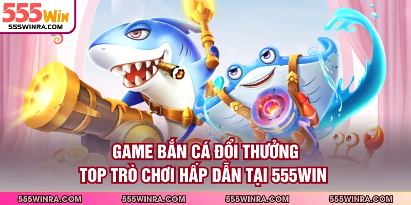 Game Bắn Cá Đổi Thưởng - Top Trò Chơi Hấp Dẫn Tại 555WIN