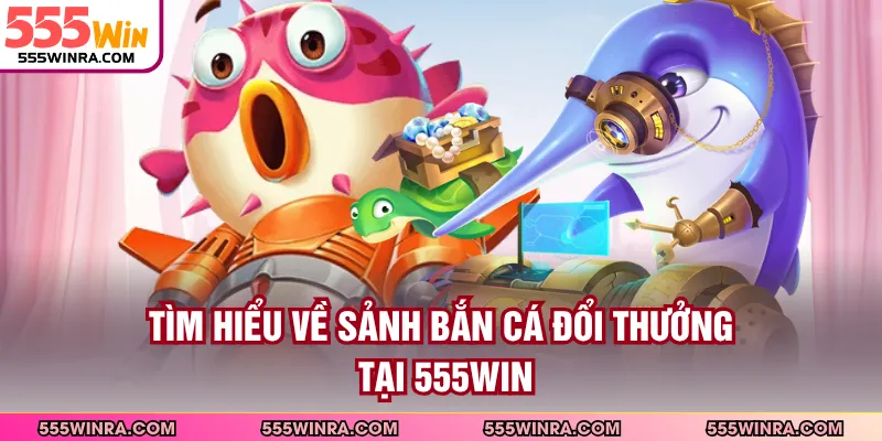 Tìm hiểu về sảnh bắn cá đổi thưởng tại 555WIN